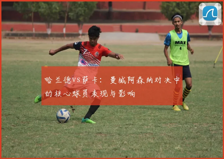 哈兰德vs萨卡：曼城阿森纳对决中的核心球员表现与影响