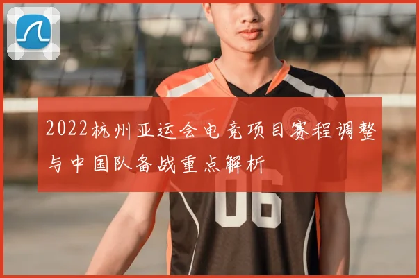 2022杭州亚运会电竞项目赛程调整与中国队备战重点解析