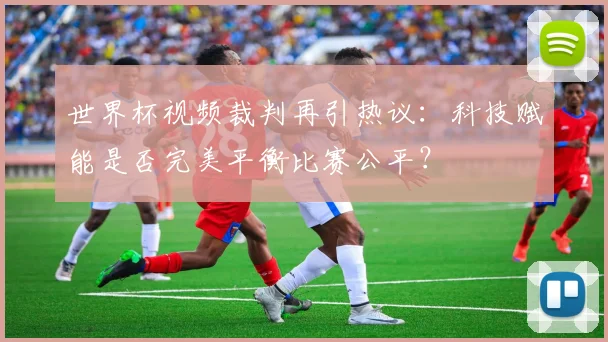 世界杯视频裁判再引热议：科技赋能是否完美平衡比赛公平？