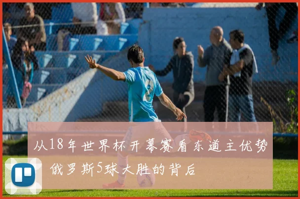从18年世界杯开幕赛看东道主优势：俄罗斯5球大胜的背后