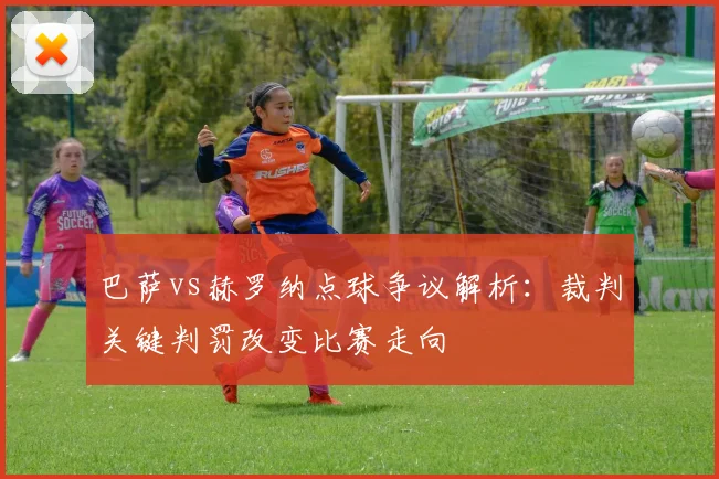 巴萨vs赫罗纳点球争议解析：裁判关键判罚改变比赛走向