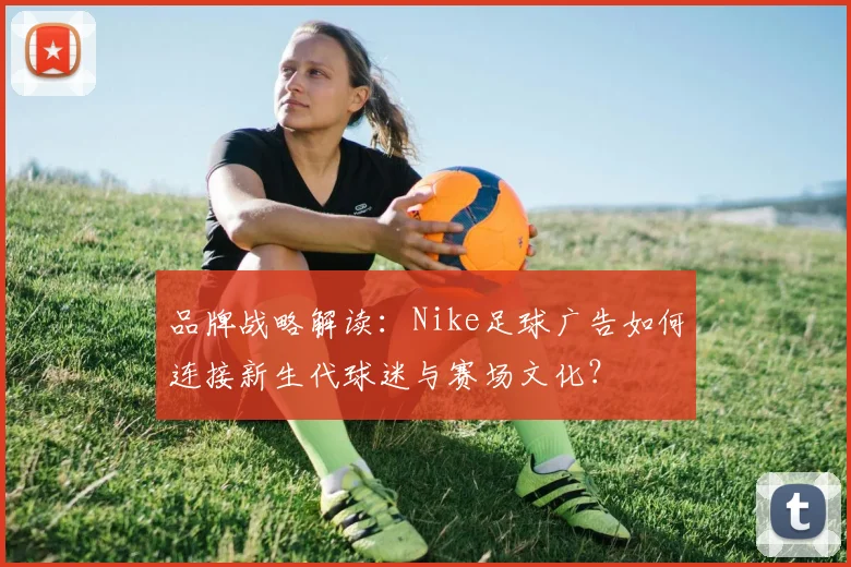 品牌战略解读:Nike足球广告如何连接新生代球迷与赛场文化?